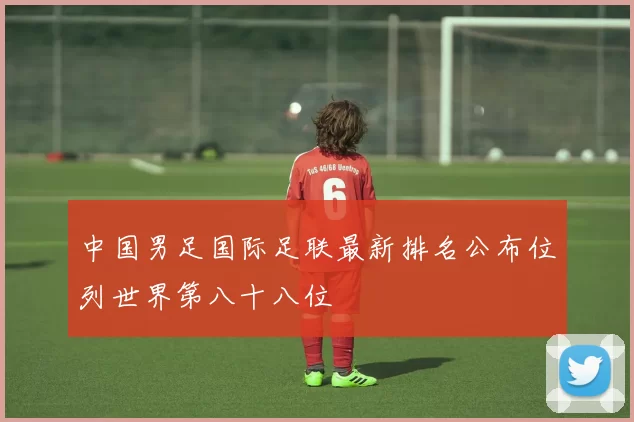 中国男足国际足联最新排名公布位列世界第八十八位