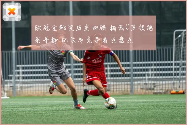 欧冠金靴奖历史回顾 梅西C罗领跑射手榜 纪录与竞争看点盘点