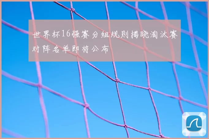 世界杯16强赛分组规则揭晓淘汰赛对阵名单即将公布