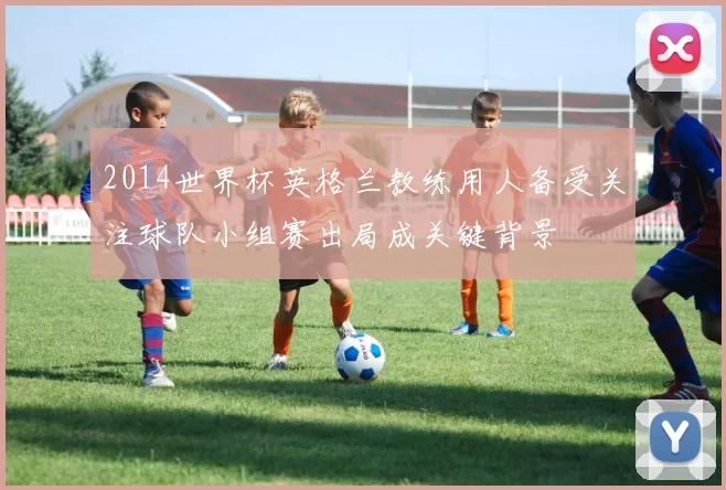 2014世界杯英格兰教练用人备受关注球队小组赛出局成关键背景