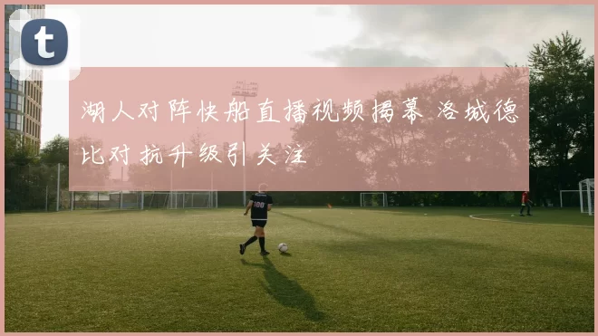 湖人对阵快船直播视频揭幕 洛城德比对抗升级引关注