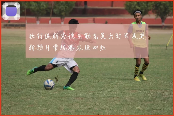 独行侠新秀德克勒克复出时间表更新预计常规赛末段回归