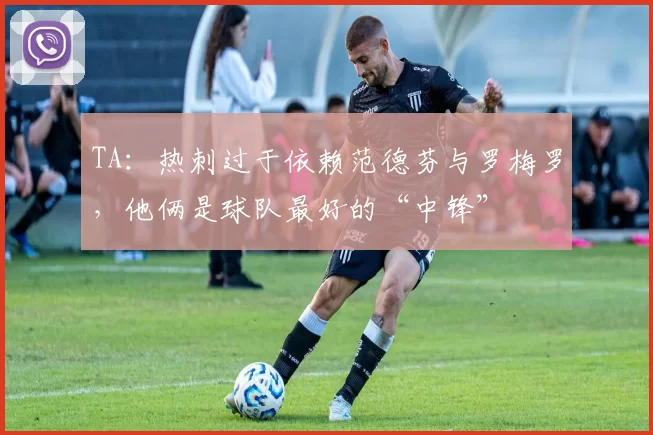 TA：热刺过于依赖范德芬与罗梅罗，他俩是球队最好的“中锋”