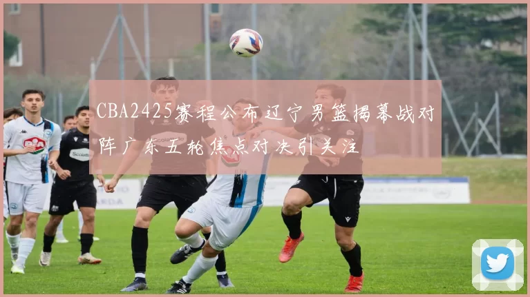 CBA2425赛程公布辽宁男篮揭幕战对阵广东五轮焦点对决引关注