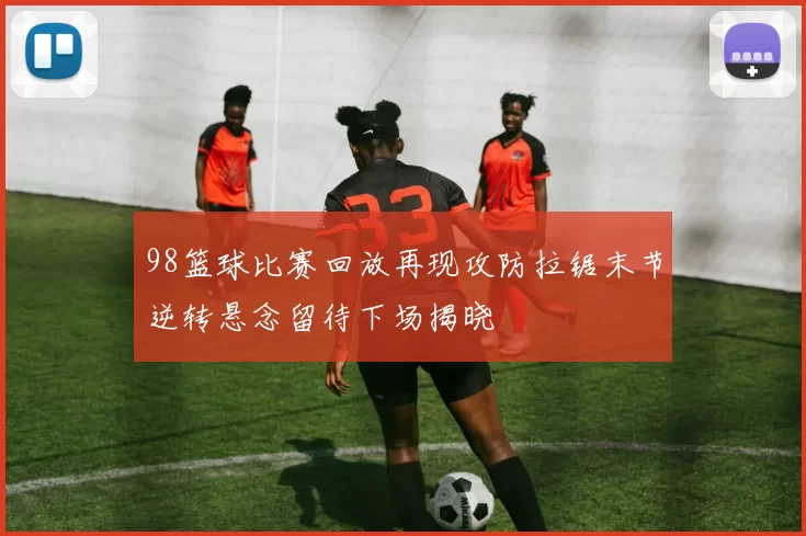 98篮球比赛回放再现攻防拉锯末节逆转悬念留待下场揭晓