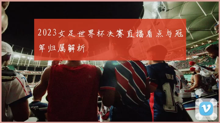 2023女足世界杯决赛直播看点与冠军归属解析