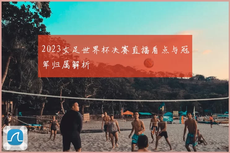 2023女足世界杯决赛直播看点与冠军归属解析