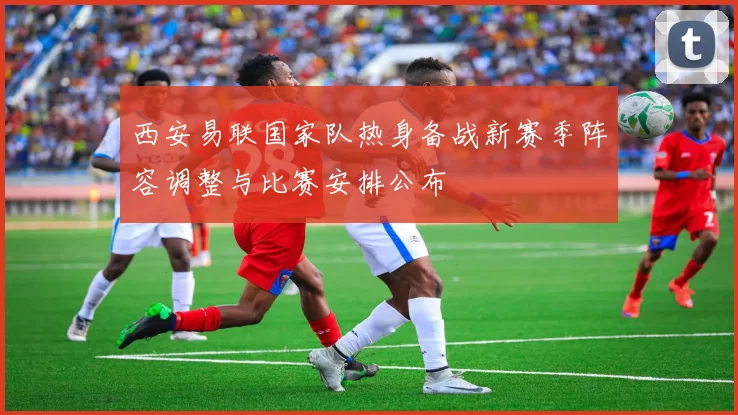 西安易联国家队热身备战新赛季阵容调整与比赛安排公布