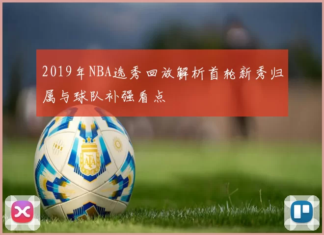 2019年NBA选秀回放解析首轮新秀归属与球队补强看点