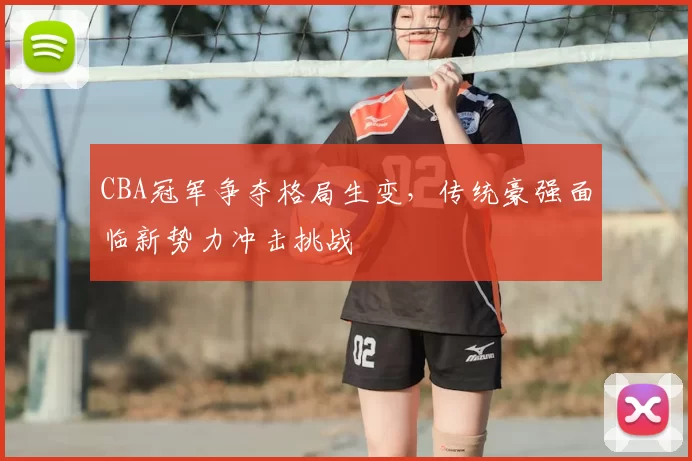 CBA冠军争夺格局生变，传统豪强面临新势力冲击挑战
