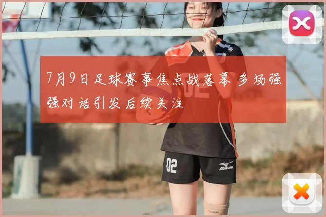 7月9日足球赛事焦点战落幕 多场强强对话引发后续关注
