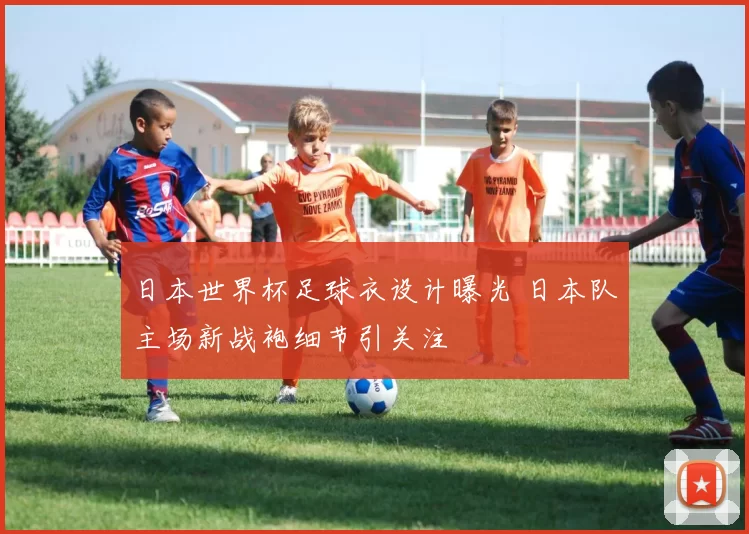 日本世界杯足球衣设计曝光 日本队主场新战袍细节引关注