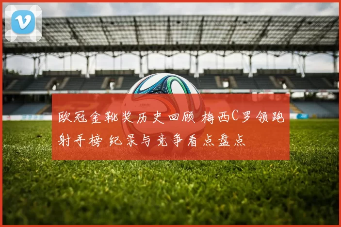 欧冠金靴奖历史回顾 梅西C罗领跑射手榜 纪录与竞争看点盘点