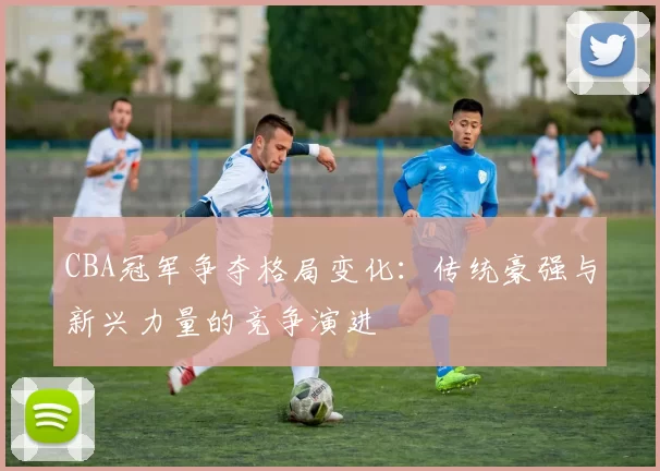 CBA冠军争夺格局变化：传统豪强与新兴力量的竞争演进