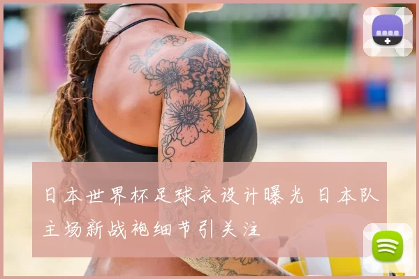 日本世界杯足球衣设计曝光 日本队主场新战袍细节引关注