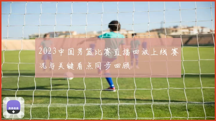 2023中国男篮比赛直播回放上线 赛况与关键看点同步回顾