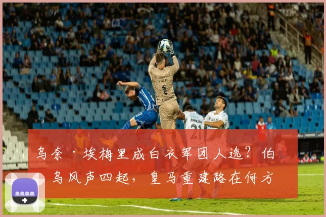 乌奈·埃梅里成白衣军团人选？伯纳乌风声四起，皇马重建路在何方
