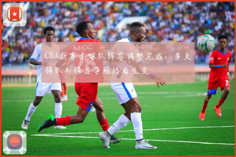 CBA新赛季球队阵容调整完成，多支强队补强后争冠格局生变