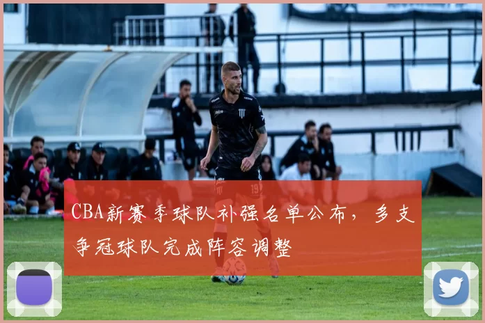 CBA新赛季球队补强名单公布，多支争冠球队完成阵容调整