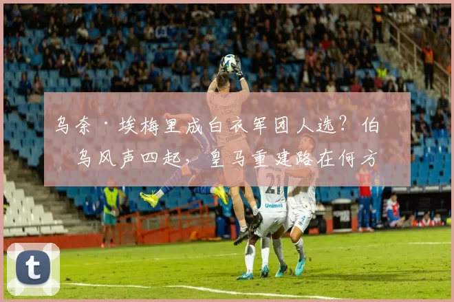 乌奈·埃梅里成白衣军团人选？伯纳乌风声四起，皇马重建路在何方