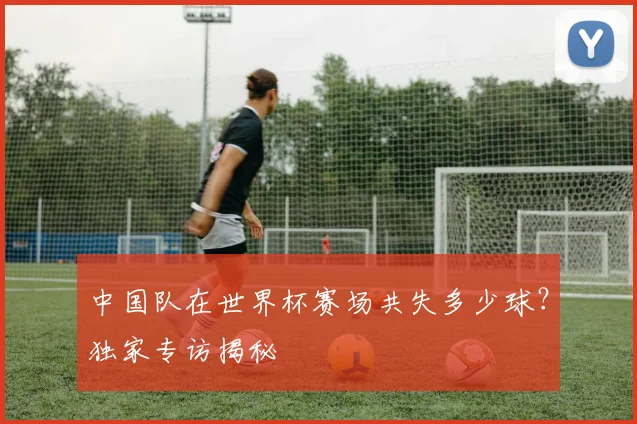 中国队在世界杯赛场共失多少球？独家专访揭秘
