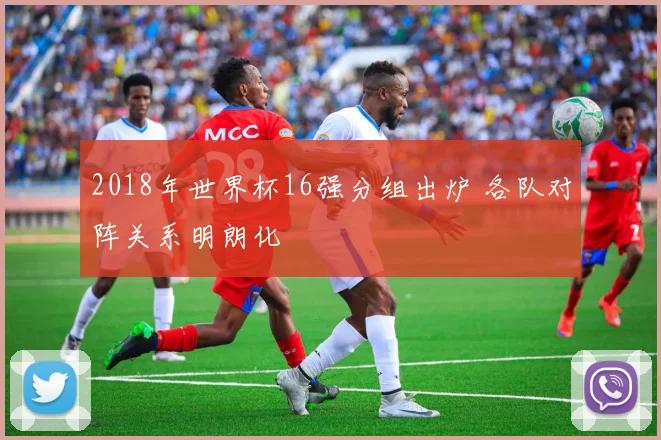 2018年世界杯16强分组出炉 各队对阵关系明朗化