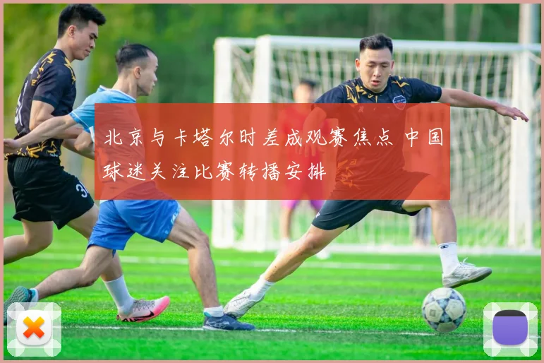 北京与卡塔尔时差成观赛焦点 中国球迷关注比赛转播安排